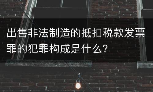出售非法制造的抵扣税款发票罪的犯罪构成是什么?