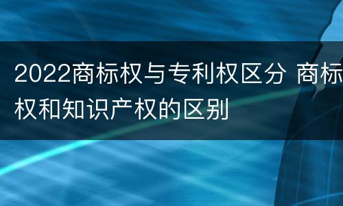 2022商标权与专利权区分 商标权和知识产权的区别