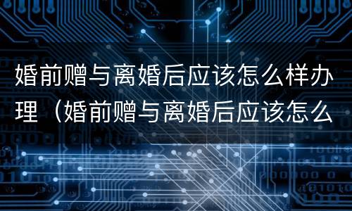 婚前赠与离婚后应该怎么样办理（婚前赠与离婚后应该怎么样办理呢）