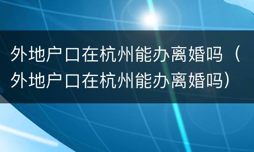 外地户口在杭州能办离婚吗（外地户口在杭州能办离婚吗）