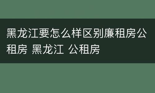 黑龙江要怎么样区别廉租房公租房 黑龙江 公租房