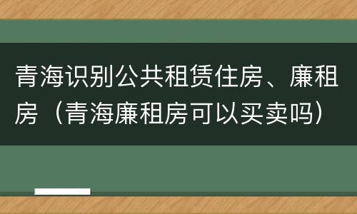 青海识别公共租赁住房、廉租房（青海廉租房可以买卖吗）