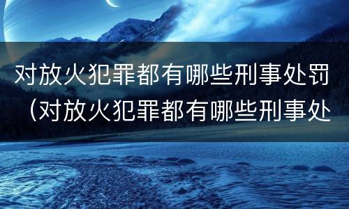 对放火犯罪都有哪些刑事处罚（对放火犯罪都有哪些刑事处罚规定）