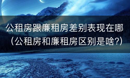 公租房跟廉租房差别表现在哪（公租房和廉租房区别是啥?）