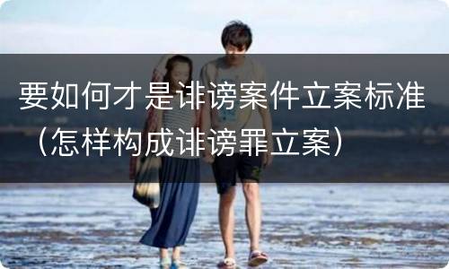 要如何才是诽谤案件立案标准（怎样构成诽谤罪立案）