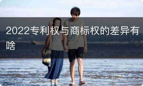 2022专利权与商标权的差异有啥