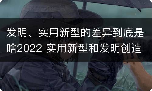 发明、实用新型的差异到底是啥2022 实用新型和发明创造