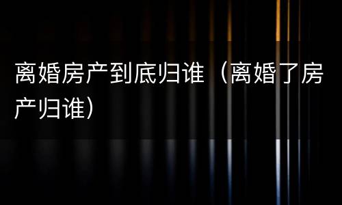 离婚房产到底归谁（离婚了房产归谁）