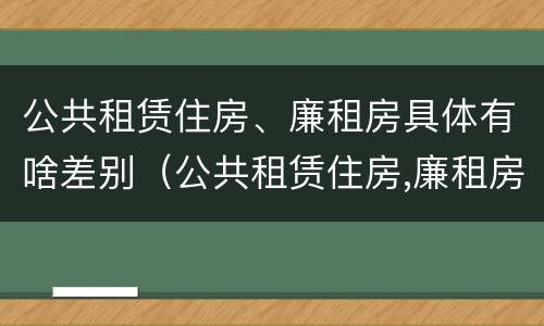 公共租赁住房、廉租房具体有啥差别（公共租赁住房,廉租房具体有啥差别吗）