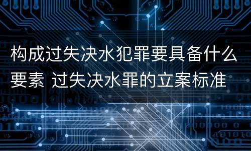 构成过失决水犯罪要具备什么要素 过失决水罪的立案标准