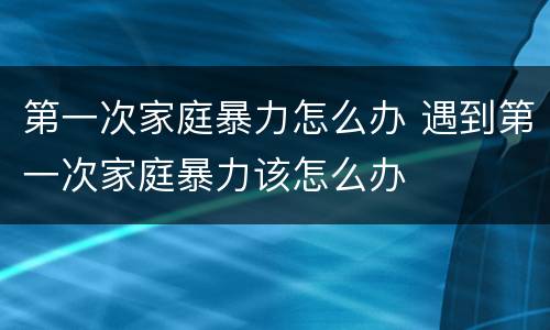 第一次家庭暴力怎么办 遇到第一次家庭暴力该怎么办