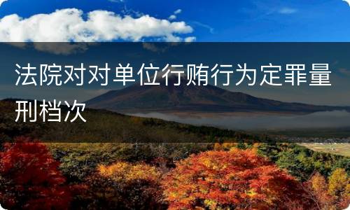 法院对对单位行贿行为定罪量刑档次