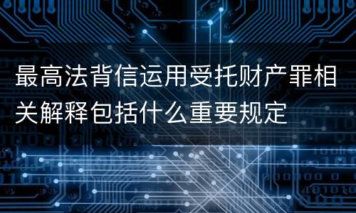 最高法背信运用受托财产罪相关解释包括什么重要规定