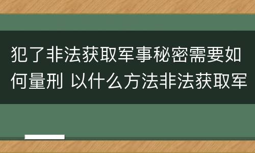犯了非法获取军事秘密需要如何量刑 以什么方法非法获取军事秘密的构成非法获取军事秘密罪