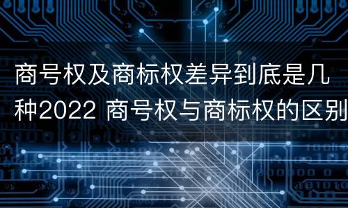 商号权及商标权差异到底是几种2022 商号权与商标权的区别