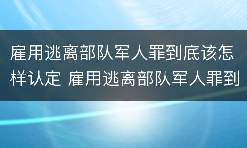 雇用逃离部队军人罪到底该怎样认定 雇用逃离部队军人罪到底该怎样认定呢