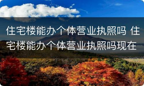 住宅楼能办个体营业执照吗 住宅楼能办个体营业执照吗现在