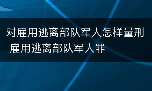 对雇用逃离部队军人怎样量刑 雇用逃离部队军人罪