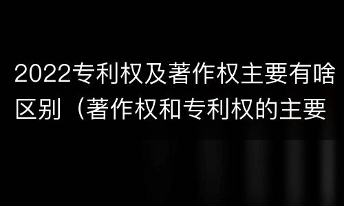 2022专利权及著作权主要有啥区别（著作权和专利权的主要区别）