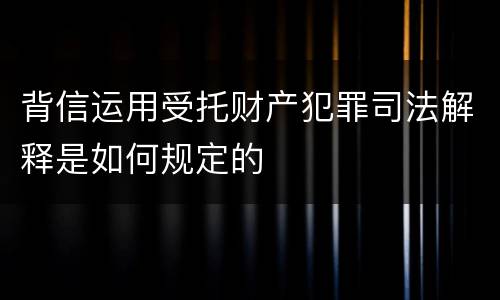背信运用受托财产犯罪司法解释是如何规定的