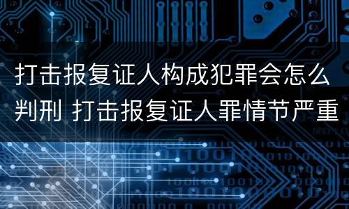 打击报复证人构成犯罪会怎么判刑 打击报复证人罪情节严重