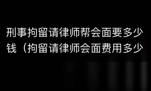 刑事拘留请律师帮会面要多少钱（拘留请律师会面费用多少钱）