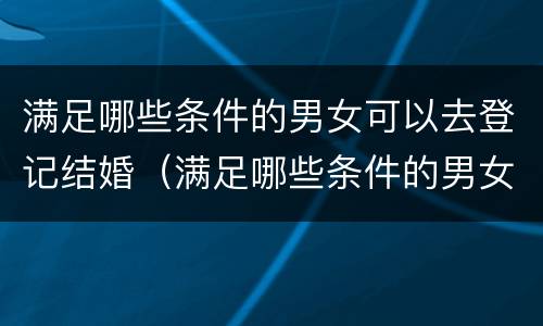 满足哪些条件的男女可以去登记结婚（满足哪些条件的男女可以去登记结婚呢）