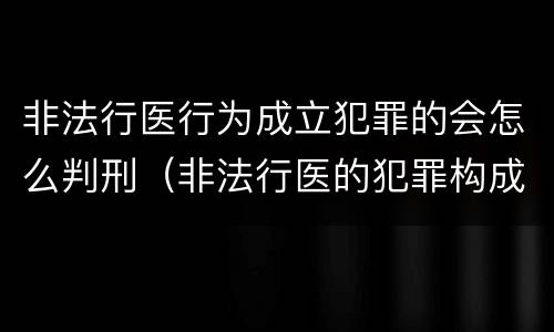 非法行医行为成立犯罪的会怎么判刑（非法行医的犯罪构成）