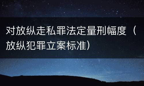 对放纵走私罪法定量刑幅度（放纵犯罪立案标准）