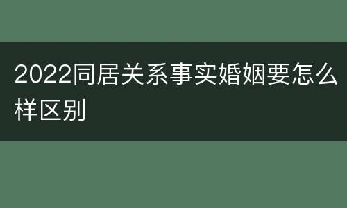 2022同居关系事实婚姻要怎么样区别