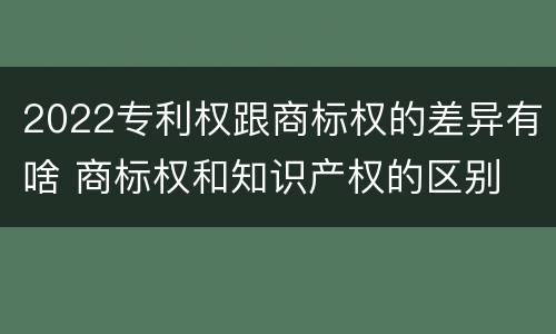 2022专利权跟商标权的差异有啥 商标权和知识产权的区别