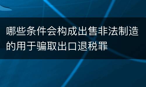 哪些条件会构成出售非法制造的用于骗取出口退税罪