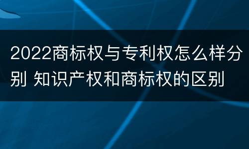 2022商标权与专利权怎么样分别 知识产权和商标权的区别