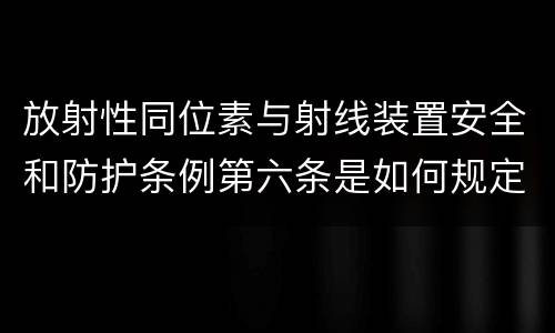 放射性同位素与射线装置安全和防护条例第六条是如何规定的