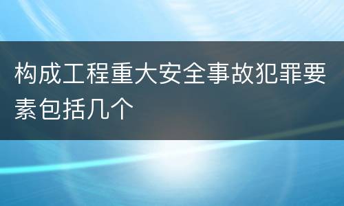 构成工程重大安全事故犯罪要素包括几个