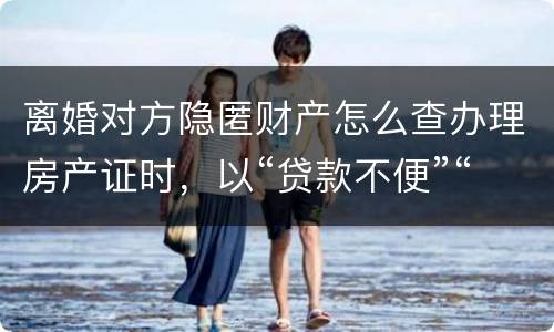 离婚对方隐匿财产怎么查办理房产证时，以“贷款不便”“吗