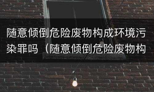 随意倾倒危险废物构成环境污染罪吗（随意倾倒危险废物构成环境污染罪吗）