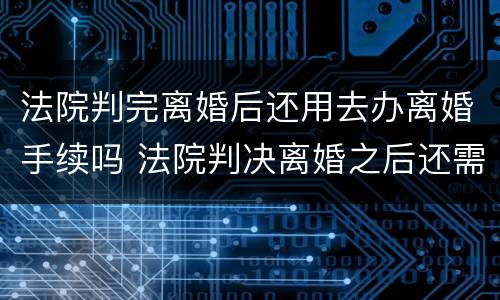 法院判完离婚后还用去办离婚手续吗 法院判决离婚之后还需要办理离婚证吗