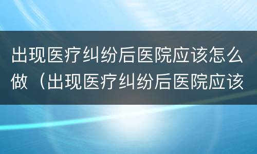 出现医疗纠纷后医院应该怎么做（出现医疗纠纷后医院应该怎么做鉴定）