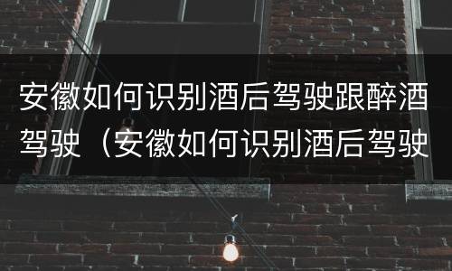 安徽如何识别酒后驾驶跟醉酒驾驶（安徽如何识别酒后驾驶跟醉酒驾驶的人）