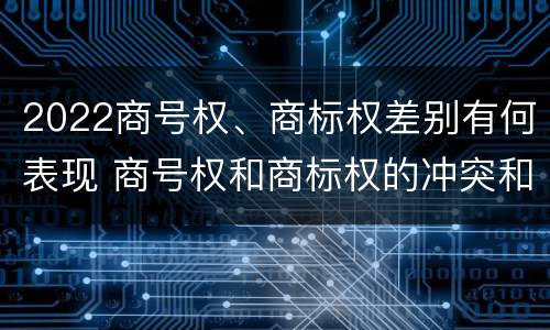 2022商号权、商标权差别有何表现 商号权和商标权的冲突和解决