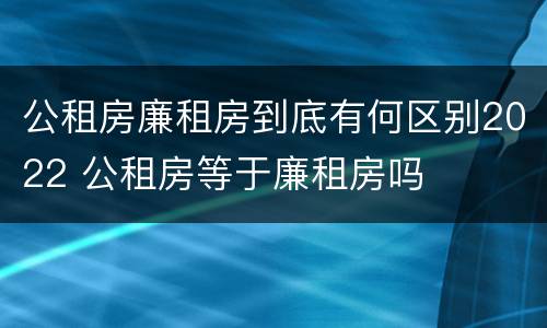 公租房廉租房到底有何区别2022 公租房等于廉租房吗
