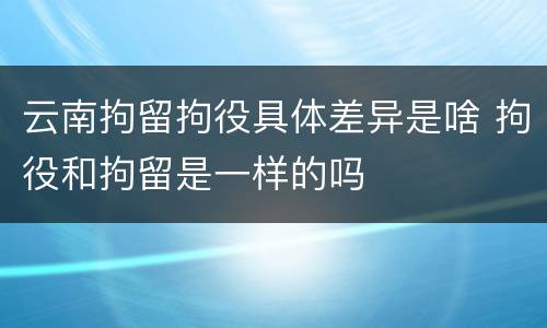 云南拘留拘役具体差异是啥 拘役和拘留是一样的吗