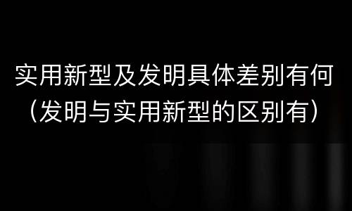 实用新型及发明具体差别有何（发明与实用新型的区别有）