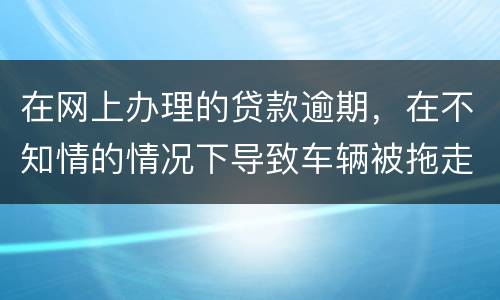 在网上办理的贷款逾期，在不知情的情况下导致车辆被拖走，应该怎么办