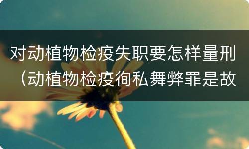对动植物检疫失职要怎样量刑（动植物检疫徇私舞弊罪是故意犯罪对还是错）