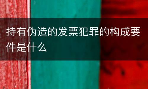 持有伪造的发票犯罪的构成要件是什么
