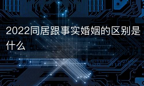 2022同居跟事实婚姻的区别是什么