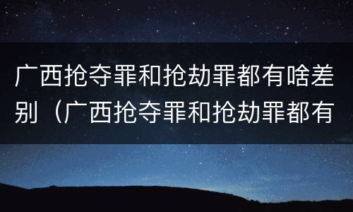 广西抢夺罪和抢劫罪都有啥差别（广西抢夺罪和抢劫罪都有啥差别呢）