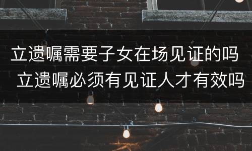 立遗嘱需要子女在场见证的吗 立遗嘱必须有见证人才有效吗